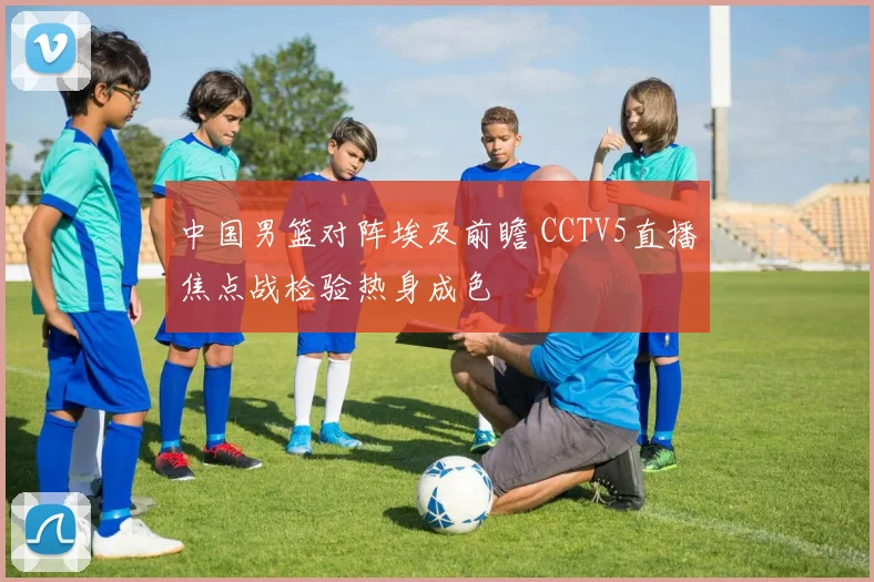 中国男篮对阵埃及前瞻 CCTV5直播焦点战检验热身成色