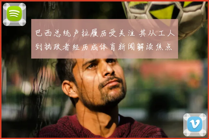 巴西总统卢拉履历受关注 其从工人到执政者经历成体育新闻解读焦点