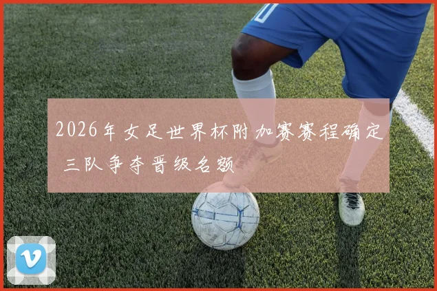 2026年女足世界杯附加赛赛程确定 三队争夺晋级名额