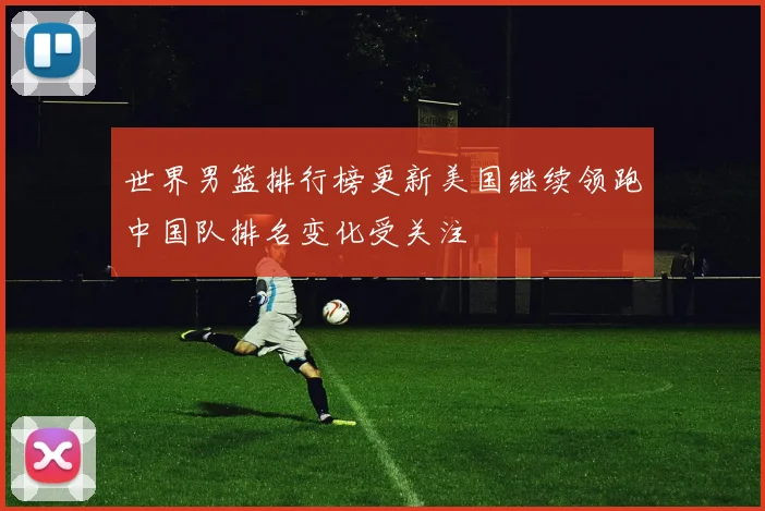世界男篮排行榜更新美国继续领跑中国队排名变化受关注