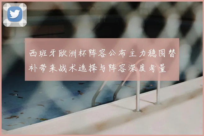 西班牙欧洲杯阵容公布主力稳固替补带来战术选择与阵容深度考量