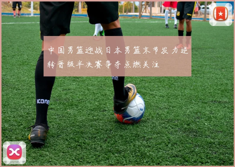 中国男篮迎战日本男篮末节发力逆转晋级半决赛争夺点燃关注