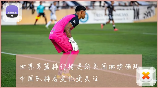 世界男篮排行榜更新美国继续领跑中国队排名变化受关注