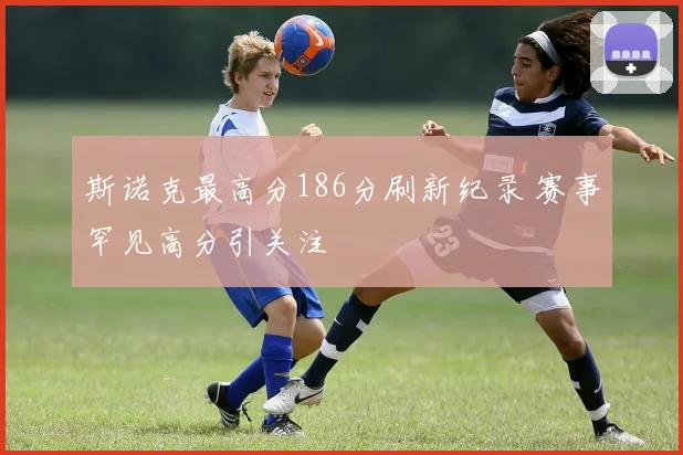 斯诺克最高分186分刷新纪录 赛事罕见高分引关注