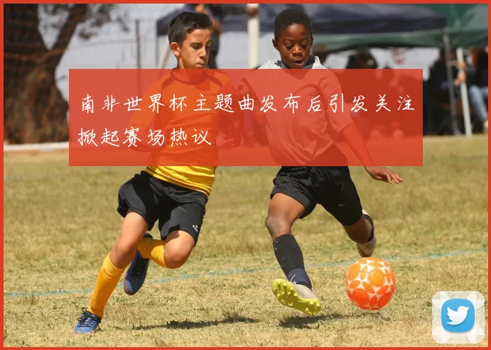南非世界杯主题曲发布后引发关注掀起赛场热议
