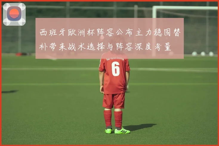 西班牙欧洲杯阵容公布主力稳固替补带来战术选择与阵容深度考量