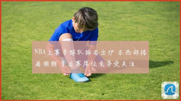 NBA上赛季球队排名出炉 东西部格局明朗 季后赛席位竞争受关注