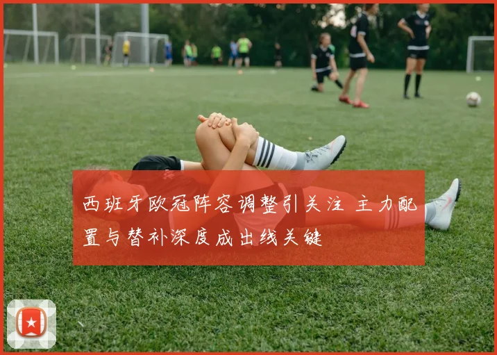 西班牙欧冠阵容调整引关注 主力配置与替补深度成出线关键