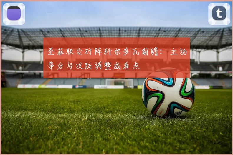 圣菲联合对阵科尔多瓦前瞻：主场争分与攻防调整成看点