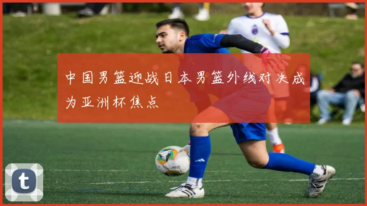 中国男篮迎战日本男篮外线对决成为亚洲杯焦点
