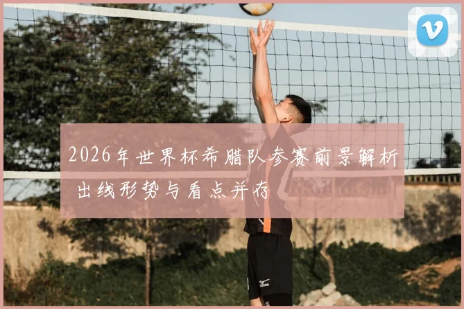 2026年世界杯希腊队参赛前景解析 出线形势与看点并存