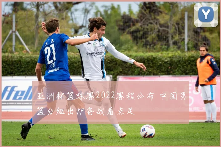 亚洲杯篮球赛2022赛程公布 中国男篮分组出炉备战看点足