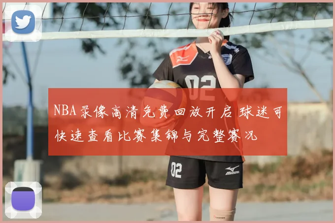 NBA录像高清免费回放开启 球迷可快速查看比赛集锦与完整赛况
