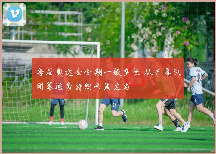 每届奥运会会期一般多长 从开幕到闭幕通常持续两周左右