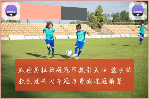 瓜迪奥拉欧冠冠军数引关注 盘点执教生涯两次夺冠与曼城追冠前景