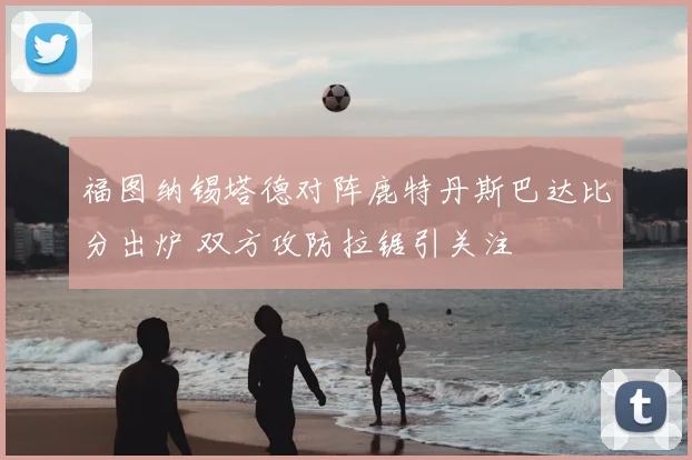 福图纳锡塔德对阵鹿特丹斯巴达比分出炉 双方攻防拉锯引关注