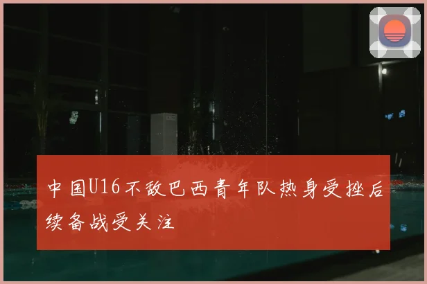 中国U16不敌巴西青年队热身受挫后续备战受关注