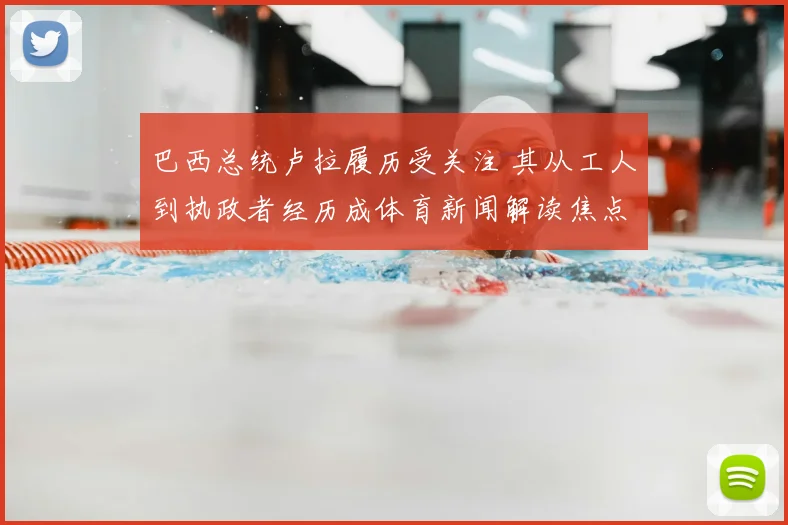 巴西总统卢拉履历受关注 其从工人到执政者经历成体育新闻解读焦点