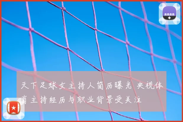 天下足球女主持人简历曝光 央视体育主持经历与职业背景受关注