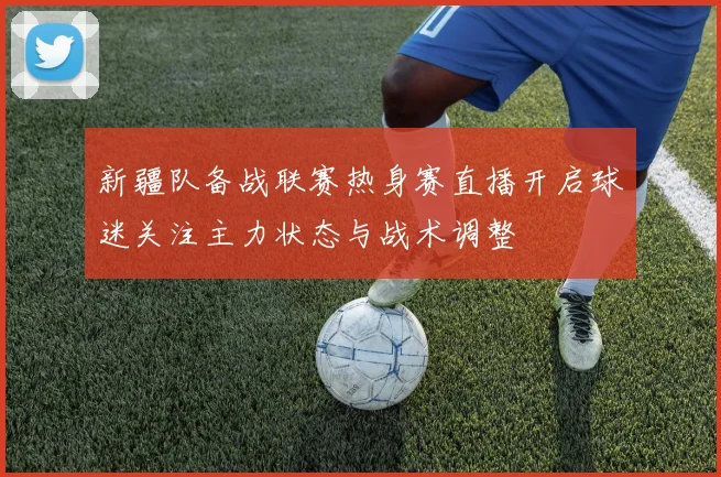 新疆队备战联赛热身赛直播开启球迷关注主力状态与战术调整