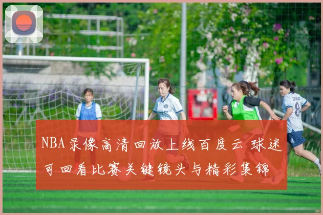 NBA录像高清回放上线百度云 球迷可回看比赛关键镜头与精彩集锦