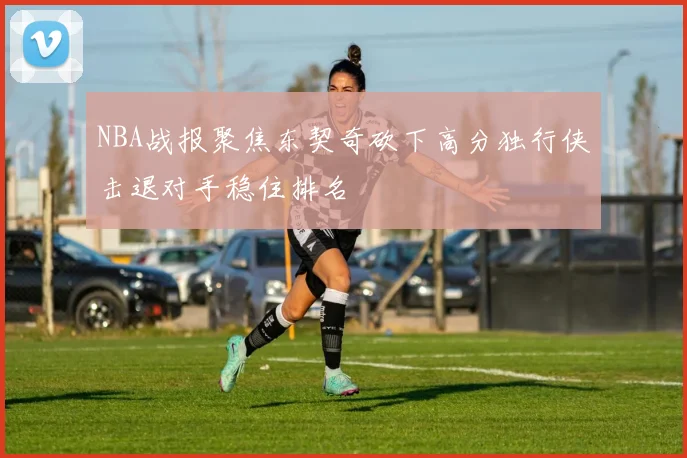 NBA战报聚焦东契奇砍下高分独行侠击退对手稳住排名