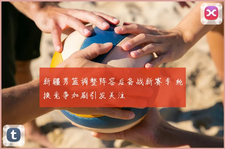 新疆男篮调整阵容后备战新赛季 轮换竞争加剧引发关注
