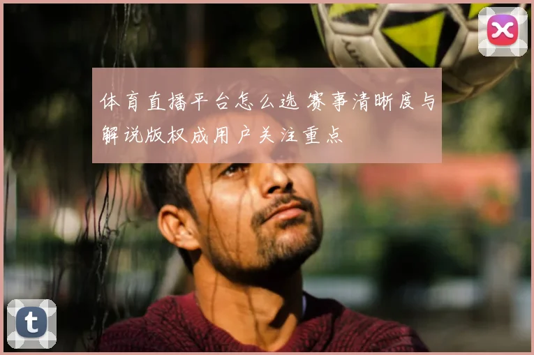 体育直播平台怎么选 赛事清晰度与解说版权成用户关注重点