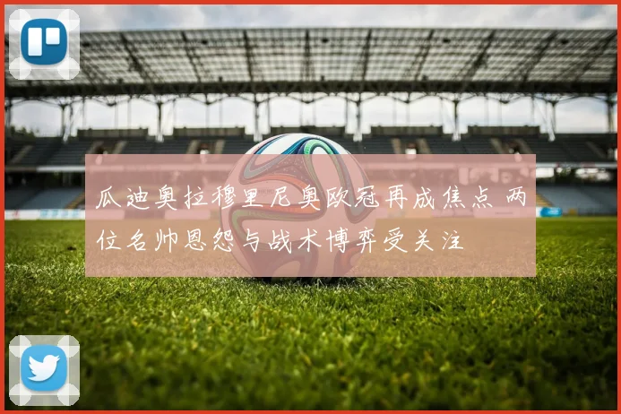 瓜迪奥拉穆里尼奥欧冠再成焦点 两位名帅恩怨与战术博弈受关注