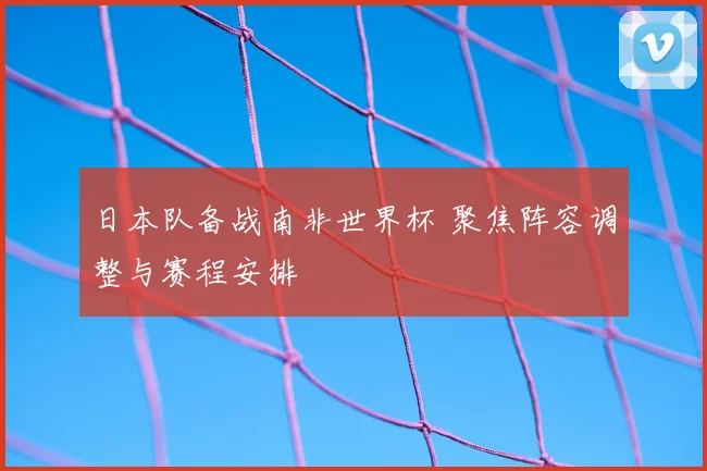 日本队备战南非世界杯 聚焦阵容调整与赛程安排