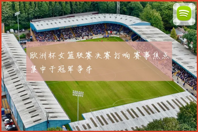 欧洲杯女篮联赛决赛打响 赛事焦点集中于冠军争夺