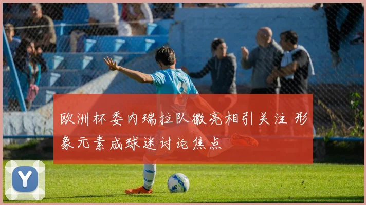 欧洲杯委内瑞拉队徽亮相引关注 形象元素成球迷讨论焦点