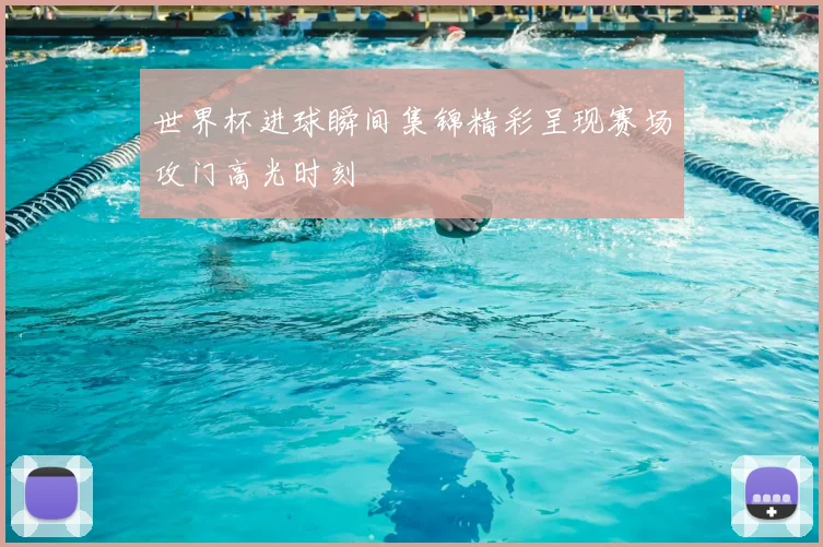 世界杯进球瞬间集锦精彩呈现赛场攻门高光时刻