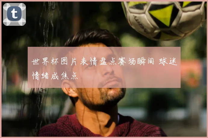 世界杯图片表情盘点赛场瞬间 球迷情绪成焦点
