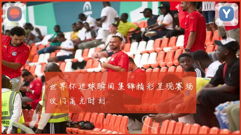 世界杯进球瞬间集锦精彩呈现赛场攻门高光时刻