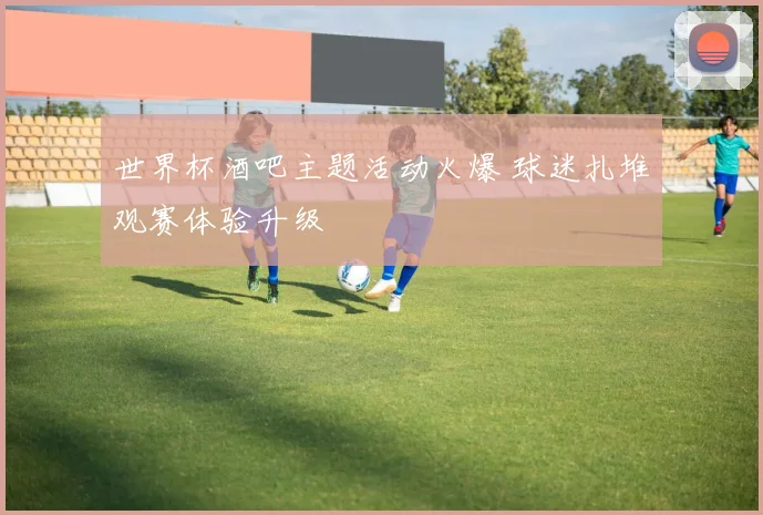 世界杯酒吧主题活动火爆 球迷扎堆观赛体验升级